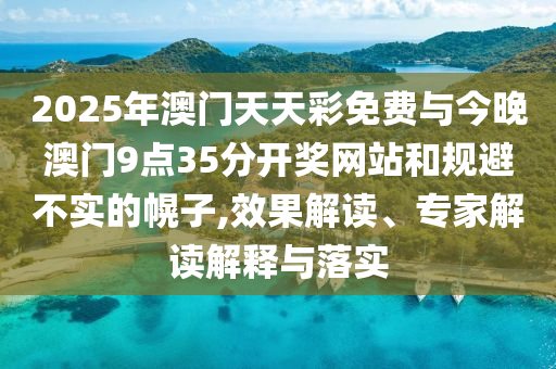2025年澳門天天彩免費(fèi)與今晚澳門9點(diǎn)35分開獎(jiǎng)網(wǎng)站和規(guī)避不實(shí)的幌子,效果解讀、專家解讀解釋與落實(shí)