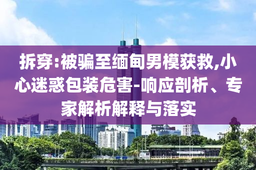 拆穿:被騙至緬甸男模獲救,小心迷惑包裝危害-響應(yīng)剖析、專家解析解釋與落實(shí)