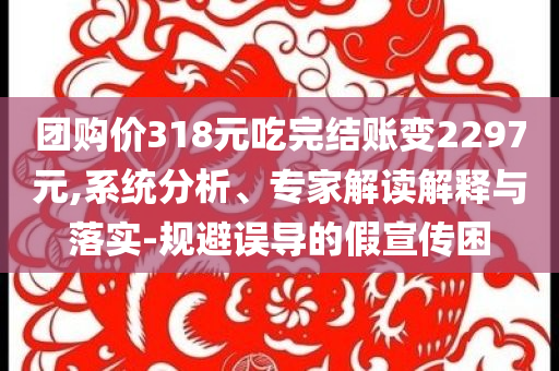 團(tuán)購價(jià)318元吃完結(jié)賬變2297元,系統(tǒng)分析、專家解讀解釋與落實(shí)-規(guī)避誤導(dǎo)的假宣傳困
