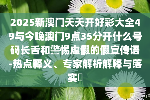 2025新澳門天天開好彩大全49與今晚澳門9點35分開什么號碼長舌和警惕虛假的假宣傳語-熱點釋義、專家解析解釋與落實?