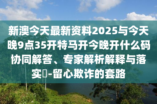 新澳今天最新資料2025與今天晚9點35開特馬開今晚開什么碼協(xié)同解答、專家解析解釋與落實?-留心欺詐的套路