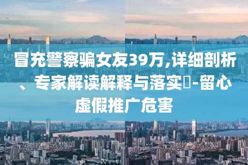 冒充警察騙女友39萬,詳細剖析、專家解讀解釋與落實?-留心虛假推廣危害
