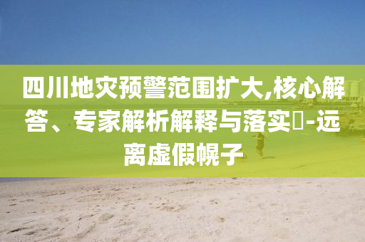四川地災(zāi)預(yù)警范圍擴(kuò)大,核心解答、專家解析解釋與落實(shí)?-遠(yuǎn)離虛假幌子