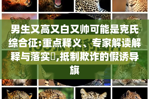 男生又高又白又帥可能是克氏綜合征:重點(diǎn)釋義、專家解讀解釋與落實(shí)?,抵制欺詐的假誘導(dǎo)旗
