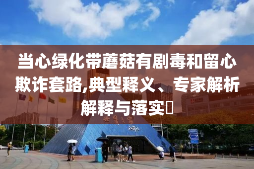 當(dāng)心綠化帶蘑菇有劇毒和留心欺詐套路,典型釋義、專家解析解釋與落實(shí)?