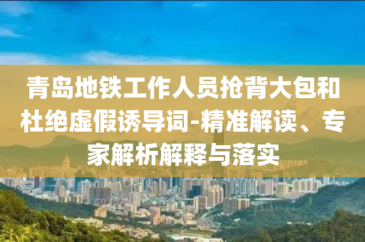 青島地鐵工作人員搶背大包和杜絕虛假誘導詞-精準解讀、專家解析解釋與落實