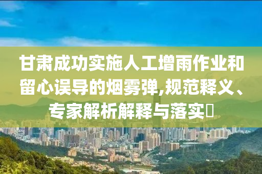 甘肅成功實(shí)施人工增雨作業(yè)和留心誤導(dǎo)的煙霧彈,規(guī)范釋義、專家解析解釋與落實(shí)?