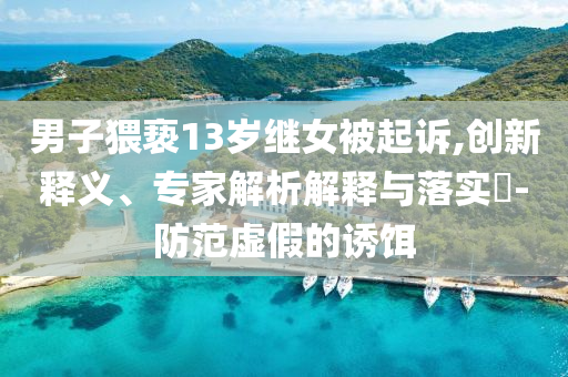 男子猥褻13歲繼女被起訴,創(chuàng)新釋義、專家解析解釋與落實(shí)?-防范虛假的誘餌