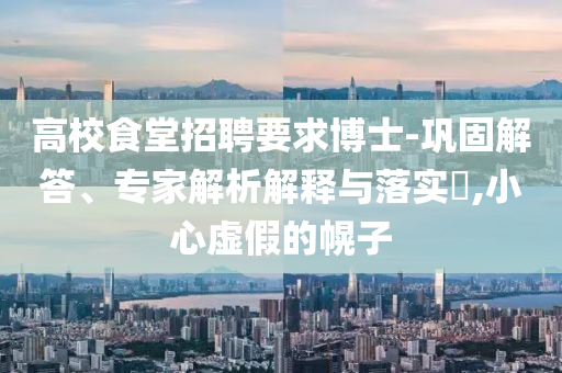 高校食堂招聘要求博士-鞏固解答、專家解析解釋與落實(shí)?,小心虛假的幌子