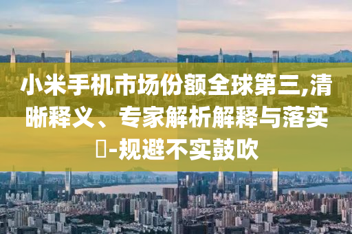 小米手機(jī)市場(chǎng)份額全球第三,清晰釋義、專家解析解釋與落實(shí)?-規(guī)避不實(shí)鼓吹