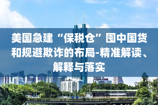 美國(guó)急建“保稅倉(cāng)”囤中國(guó)貨和規(guī)避欺詐的布局-精準(zhǔn)解讀、解釋與落實(shí)