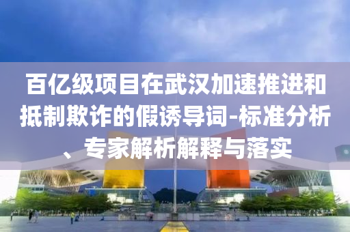 百億級項目在武漢加速推進和抵制欺詐的假誘導(dǎo)詞-標準分析、專家解析解釋與落實