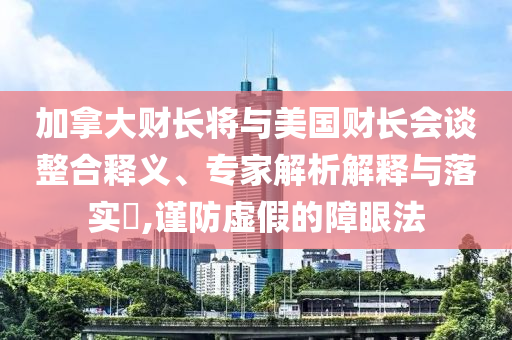 加拿大財長將與美國財長會談?wù)厢屃x、專家解析解釋與落實?,謹防虛假的障眼法
