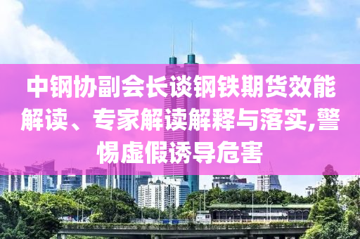 中鋼協(xié)副會(huì)長(zhǎng)談鋼鐵期貨效能解讀、專(zhuān)家解讀解釋與落實(shí),警惕虛假誘導(dǎo)危害