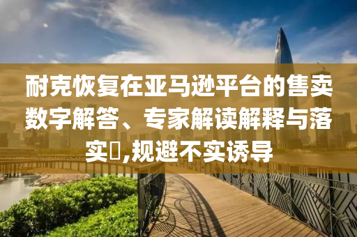 耐克恢復(fù)在亞馬遜平臺的售賣數(shù)字解答、專家解讀解釋與落實?,規(guī)避不實誘導(dǎo)