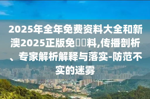 2025年全年免費(fèi)資料大全和新澳2025正版免費(fèi)資料,傳播剖析、專家解析解釋與落實(shí)-防范不實(shí)的迷霧