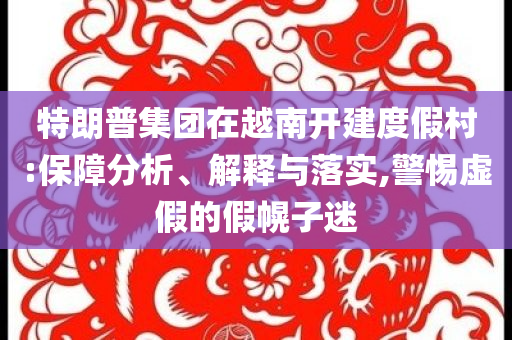 特朗普集團(tuán)在越南開(kāi)建度假村:保障分析、解釋與落實(shí),警惕虛假的假幌子迷