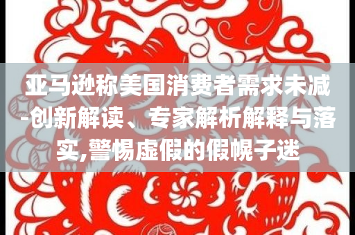 亞馬遜稱美國(guó)消費(fèi)者需求未減-創(chuàng)新解讀、專家解析解釋與落實(shí),警惕虛假的假幌子迷