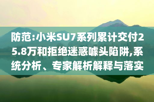 防范:小米SU7系列累計(jì)交付25.8萬(wàn)和拒絕迷惑噱頭陷阱,系統(tǒng)分析、專家解析解釋與落實(shí)