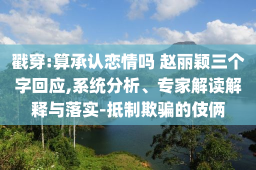 戳穿:算承認(rèn)戀情嗎 趙麗穎三個(gè)字回應(yīng),系統(tǒng)分析、專(zhuān)家解讀解釋與落實(shí)-抵制欺騙的伎倆