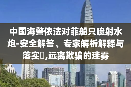 中國(guó)海警依法對(duì)菲船只噴射水炮-安全解答、專(zhuān)家解析解釋與落實(shí)?,遠(yuǎn)離欺騙的迷霧