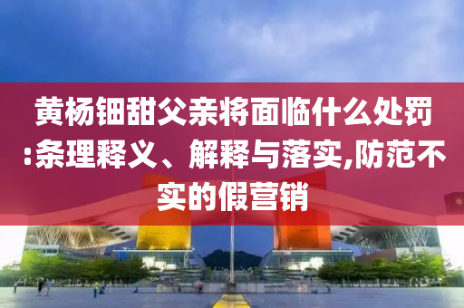 黃楊鈿甜父親將面臨什么處罰:條理釋義、解釋與落實,防范不實的假營銷