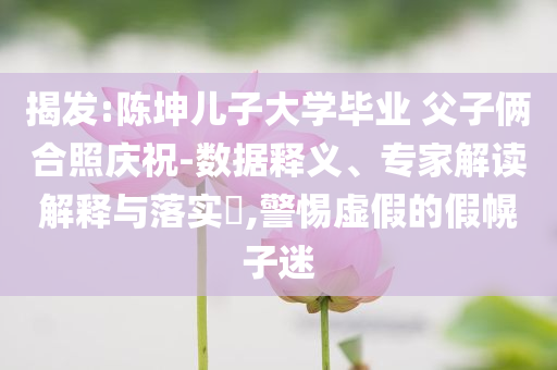 揭發(fā):陳坤兒子大學(xué)畢業(yè) 父子倆合照慶祝-數(shù)據(jù)釋義、專(zhuān)家解讀解釋與落實(shí)?,警惕虛假的假幌子迷
