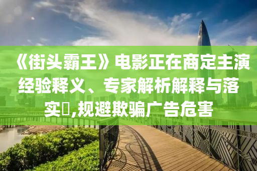 《街頭霸王》電影正在商定主演經(jīng)驗(yàn)釋義、專(zhuān)家解析解釋與落實(shí)?,規(guī)避欺騙廣告危害