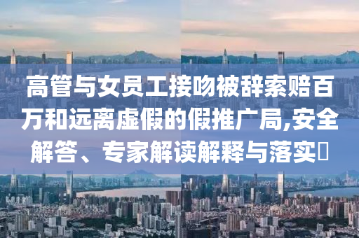 高管與女員工接吻被辭索賠百萬(wàn)和遠(yuǎn)離虛假的假推廣局,安全解答、專(zhuān)家解讀解釋與落實(shí)?