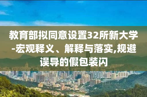 教育部擬同意設(shè)置32所新大學(xué)-宏觀釋義、解釋與落實(shí),規(guī)避誤導(dǎo)的假包裝閃