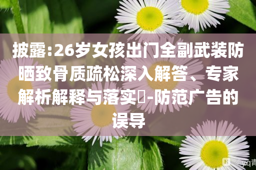 披露:26歲女孩出門全副武裝防曬致骨質(zhì)疏松深入解答、專家解析解釋與落實?-防范廣告的誤導(dǎo)
