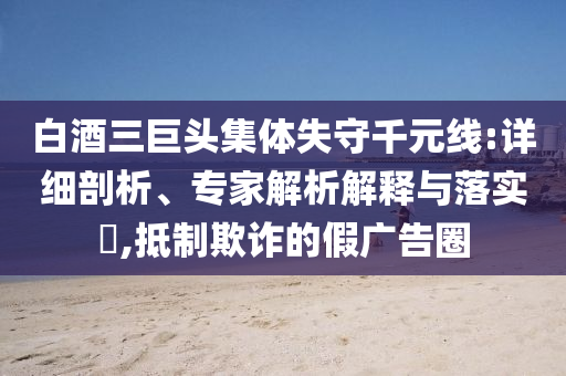 白酒三巨頭集體失守千元線:詳細(xì)剖析、專家解析解釋與落實?,抵制欺詐的假廣告圈