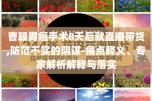 曹穎胃癌手術8天后就直播帶貨,防范不實的陰謀-痛點釋義、專家解析解釋與落實