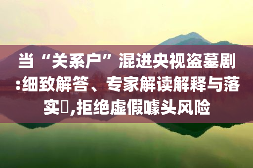 當“關系戶”混進央視盜墓劇:細致解答、專家解讀解釋與落實?,拒絕虛假噱頭風險