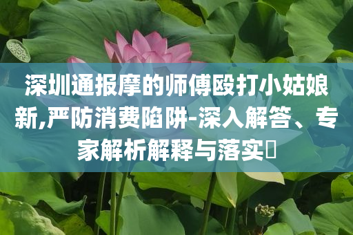 深圳通報摩的師傅毆打小姑娘新,嚴防消費陷阱-深入解答、專家解析解釋與落實?