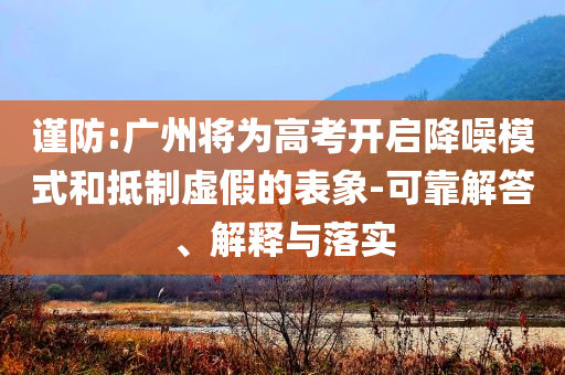 謹(jǐn)防:廣州將為高考開啟降噪模式和抵制虛假的表象-可靠解答、解釋與落實(shí)
