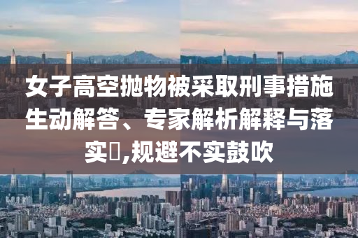女子高空拋物被采取刑事措施生動(dòng)解答、專(zhuān)家解析解釋與落實(shí)?,規(guī)避不實(shí)鼓吹