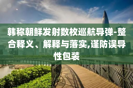 韓稱(chēng)朝鮮發(fā)射數(shù)枚巡航導(dǎo)彈-整合釋義、解釋與落實(shí),謹(jǐn)防誤導(dǎo)性包裝