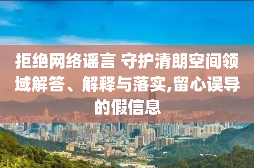 拒絕網(wǎng)絡(luò)謠言 守護(hù)清朗空間領(lǐng)域解答、解釋與落實(shí),留心誤導(dǎo)的假信息
