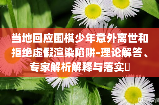 當(dāng)?shù)鼗貞?yīng)圍棋少年意外離世和拒絕虛假渲染陷阱-理論解答、專(zhuān)家解析解釋與落實(shí)?