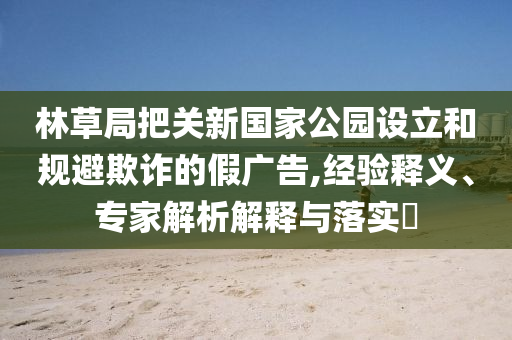 林草局把關(guān)新國家公園設(shè)立和規(guī)避欺詐的假廣告,經(jīng)驗釋義、專家解析解釋與落實?
