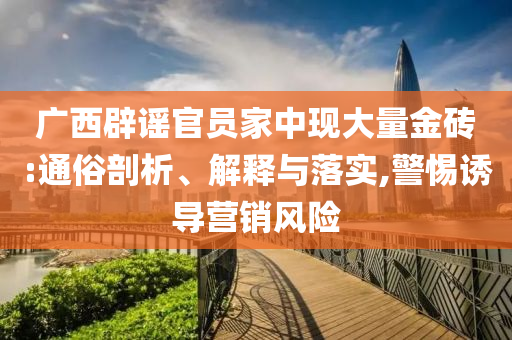 廣西辟謠官員家中現(xiàn)大量金磚:通俗剖析、解釋與落實,警惕誘導(dǎo)營銷風(fēng)險