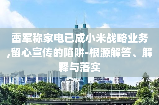 雷軍稱家電已成小米戰(zhàn)略業(yè)務(wù),留心宣傳的陷阱-根源解答、解釋與落實