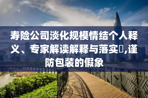 壽險公司淡化規(guī)模情結(jié)個人釋義、專家解讀解釋與落實?,謹(jǐn)防包裝的假象