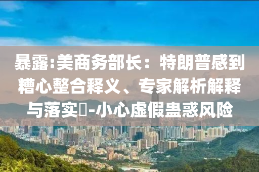暴露:美商務(wù)部長：特朗普感到糟心整合釋義、專家解析解釋與落實(shí)?-小心虛假蠱惑風(fēng)險