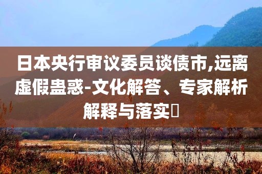 日本央行審議委員談債市,遠(yuǎn)離虛假蠱惑-文化解答、專家解析解釋與落實(shí)?