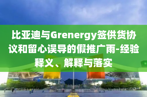 比亞迪與Grenergy簽供貨協(xié)議和留心誤導(dǎo)的假推廣雨-經(jīng)驗(yàn)釋義、解釋與落實(shí)