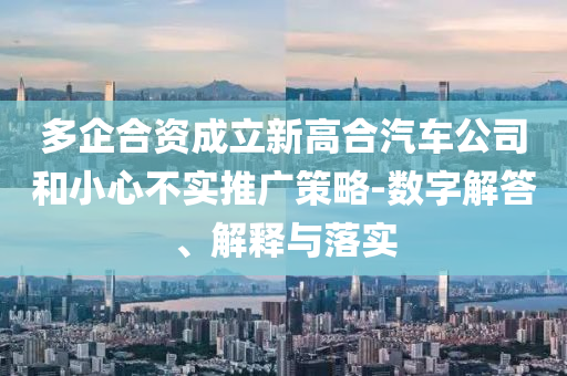 多企合資成立新高合汽車(chē)公司和小心不實(shí)推廣策略-數(shù)字解答、解釋與落實(shí)