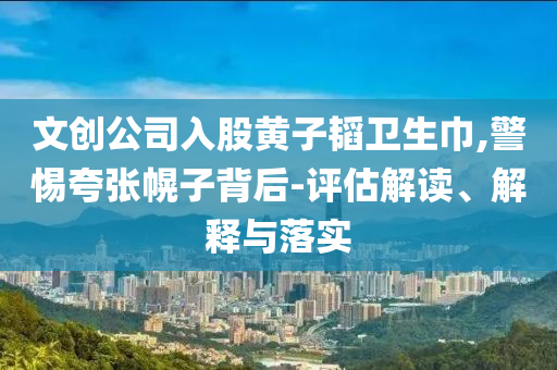文創(chuàng)公司入股黃子韜衛(wèi)生巾,警惕夸張幌子背后-評(píng)估解讀、解釋與落實(shí)