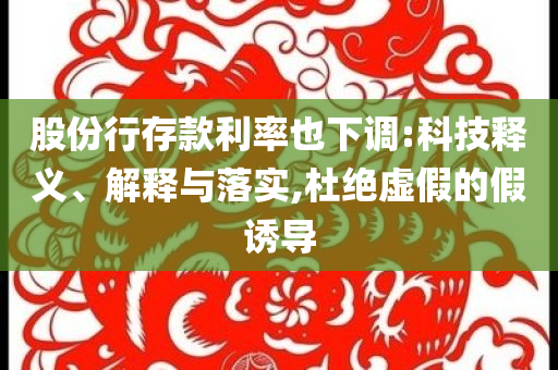 股份行存款利率也下調(diào):科技釋義、解釋與落實(shí),杜絕虛假的假誘導(dǎo)